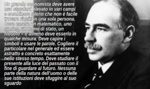 Un grande economista deve avere uno standard elevato in vari campi e combinare talenti che non è facile trovare riuniti in una sola persona. Deve essere un matematico, uno storico, un uomo di stato, un filosofo – o almeno deve esserlo in qualche misura. Deve capire i simboli e usare le parole. Cogliere il particolare nel generale ed essere astratto e concreto esattamente nello stesso tempo. Deve studiare il presente alla luce del passato con il fine di guardare al futuro. Nessuna parte della natura dell’uomo o delle sue istituzioni deve sfuggire al suo sguardo