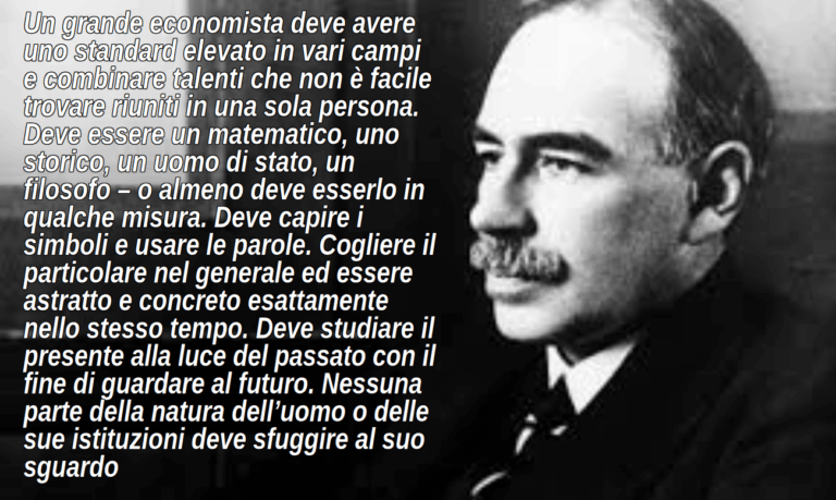 Un grande economista deve avere uno standard elevato in vari campi e combinare talenti che non è facile trovare riuniti in una sola persona. Deve essere un matematico, uno storico, un uomo di stato, un filosofo – o almeno deve esserlo in qualche misura. Deve capire i simboli e usare le parole. Cogliere il particolare nel generale ed essere astratto e concreto esattamente nello stesso tempo. Deve studiare il presente alla luce del passato con il fine di guardare al futuro. Nessuna parte della natura dell’uomo o delle sue istituzioni deve sfuggire al suo sguardo